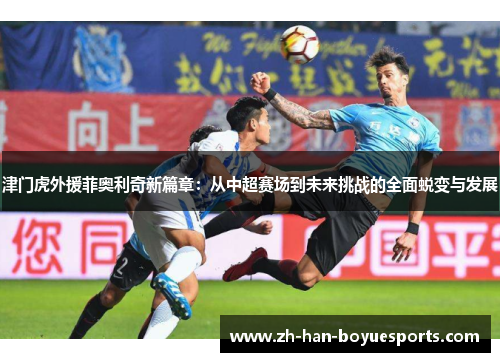 津门虎外援菲奥利奇新篇章：从中超赛场到未来挑战的全面蜕变与发展