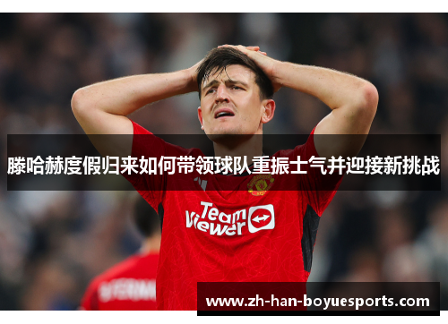 滕哈赫度假归来如何带领球队重振士气并迎接新挑战