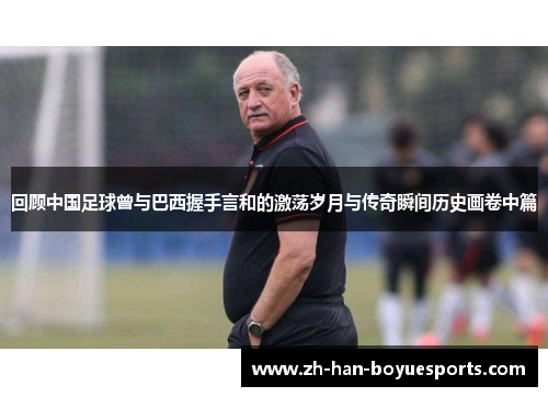 回顾中国足球曾与巴西握手言和的激荡岁月与传奇瞬间历史画卷中篇 回顾中国足球曾与巴西握手言和的激荡岁月与传奇瞬间历史画卷中篇