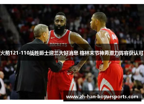火箭121-110战胜爵士迎三大好消息 格林末节神勇潜力阵容获认可 火箭121-110战胜爵士迎三大好消息 格林末节神勇潜力阵容获认可