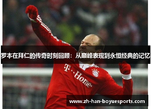 罗本在拜仁的传奇时刻回顾：从巅峰表现到永恒经典的记忆