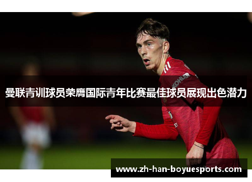 曼联青训球员荣膺国际青年比赛最佳球员展现出色潜力 曼联青训球员荣膺国际青年比赛最佳球员展现出色潜力
