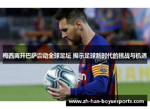 梅西离开巴萨震动全球足坛 揭示足球新时代的挑战与机遇 梅西离开巴萨震动全球足坛 揭示足球新时代的挑战与机遇