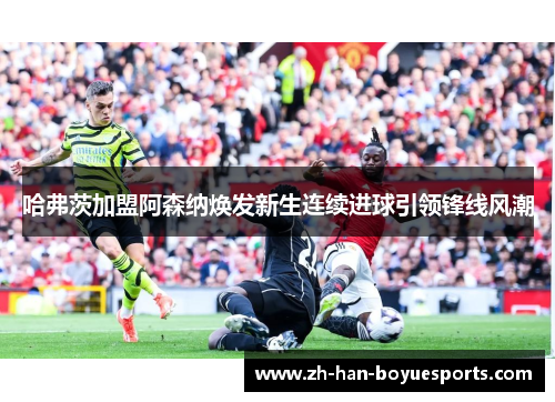 哈弗茨加盟阿森纳焕发新生连续进球引领锋线风潮