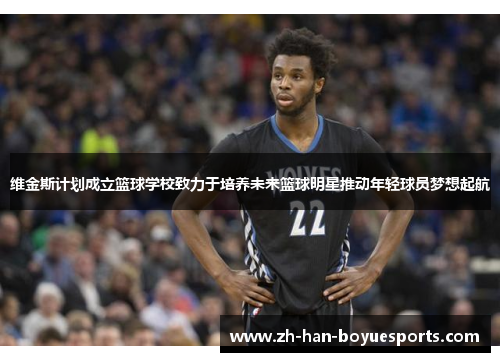 维金斯计划成立篮球学校致力于培养未来篮球明星推动年轻球员梦想起航