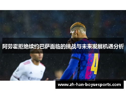 阿劳霍拒绝续约巴萨面临的挑战与未来发展机遇分析